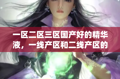 一区二区三区国产好的精华液，一线产区和二线产区的差距原因，永久ye8.8944----s0Ir0FT7***Rq