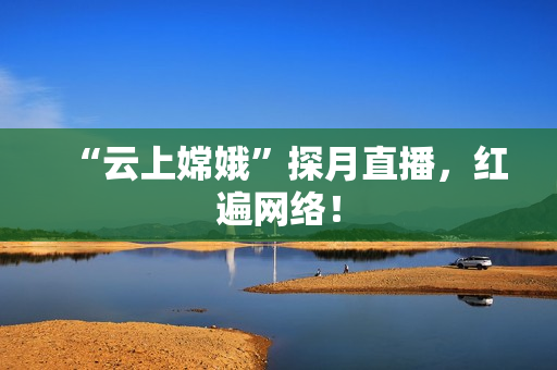“云上嫦娥”探月直播，红遍网络！