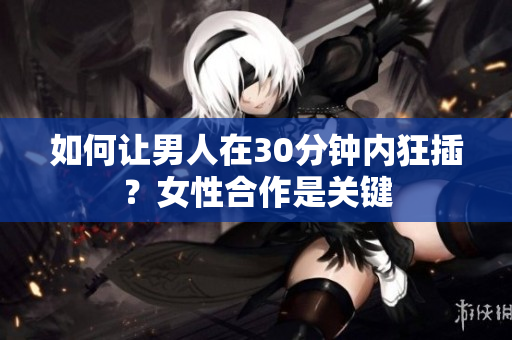 如何让男人在30分钟内狂插？女性合作是关键