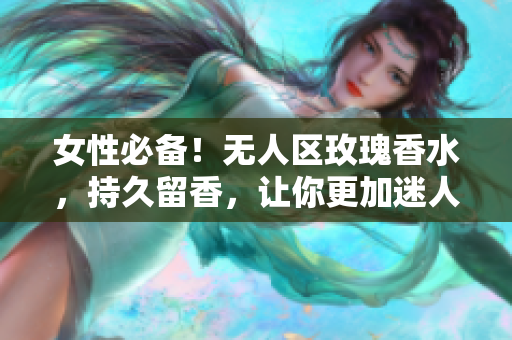 女性必备！无人区玫瑰香水，持久留香，让你更加迷人动人！