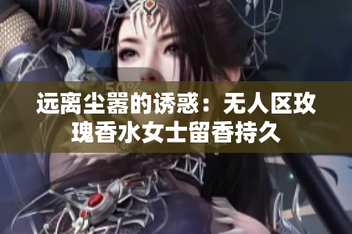 远离尘嚣的诱惑：无人区玫瑰香水女士留香持久