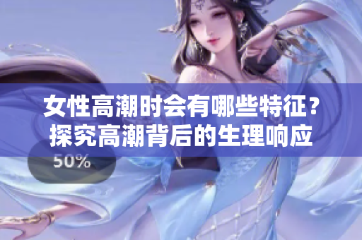 女性高潮时会有哪些特征？探究高潮背后的生理响应