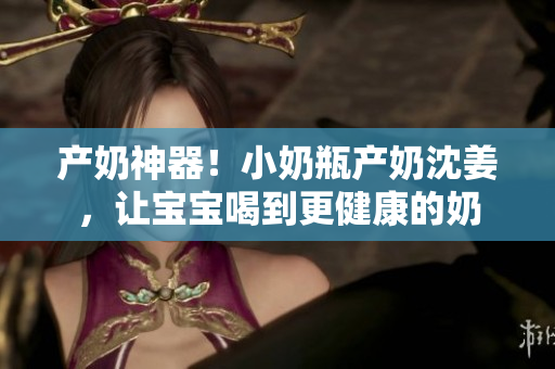 产奶神器！小奶瓶产奶沈姜，让宝宝喝到更健康的奶