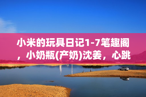 小米的玩具日记1-7笔趣阁，小奶瓶(产奶)沈姜，心跳直播962----yjhN3hAtL7YN